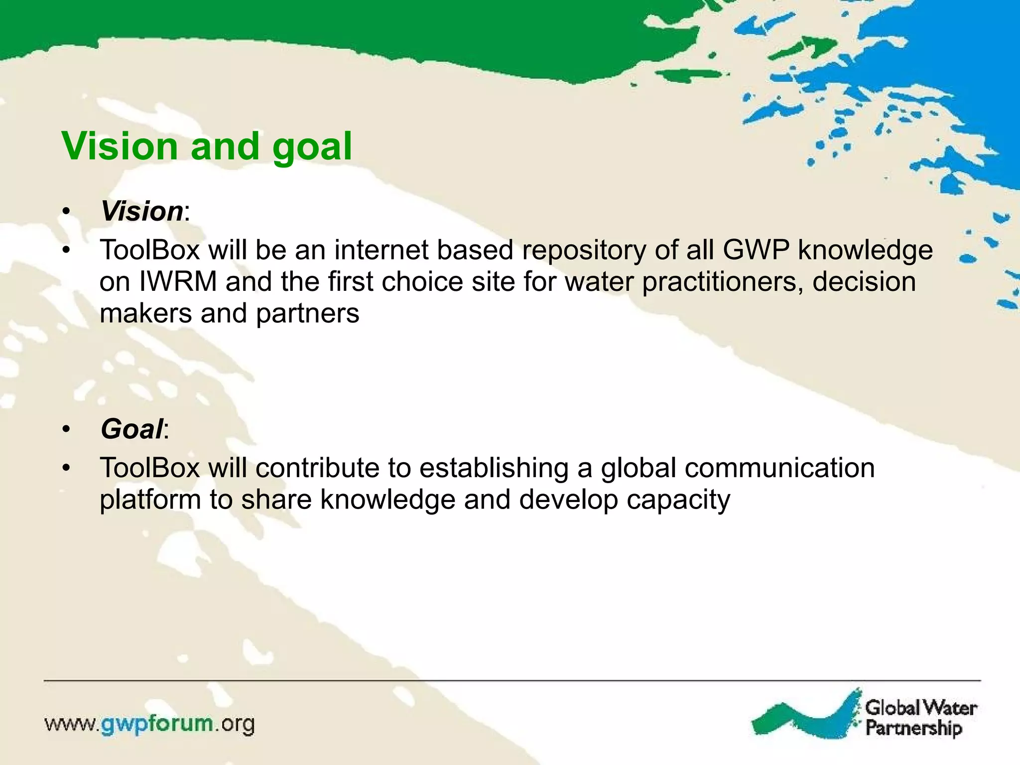 Vision and goal Vision : ToolBox will be an internet based repository of all GWP knowledge on IWRM and the first choice site for water practitioners, decision makers and partners Goal : ToolBox will contribute to  establishing a global communication platform to share knowledge and develop capacity 