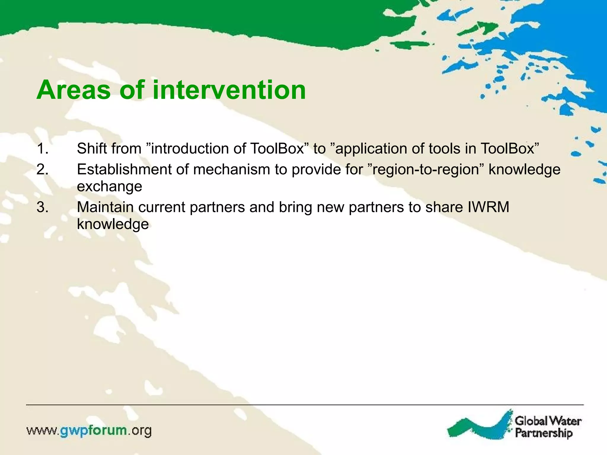 Areas of intervention Shift from ”introduction of ToolBox” to ”application of tools in ToolBox” Establishment of mechanism to provide for ”region-to-region” knowledge exchange Maintain current partners and bring new partners to share IWRM knowledge 