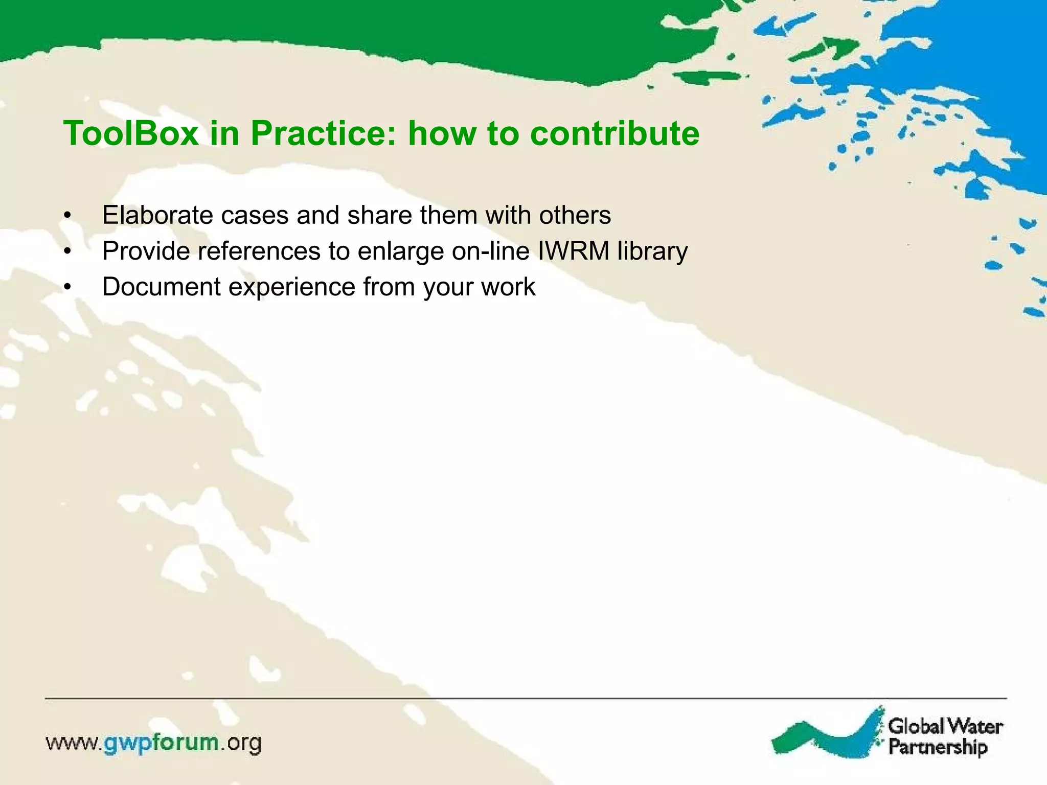 ToolBox in Practice: how to contribute Elaborate cases and share them with others Provide references to enlarge on-line IWRM library Document experience from your work 