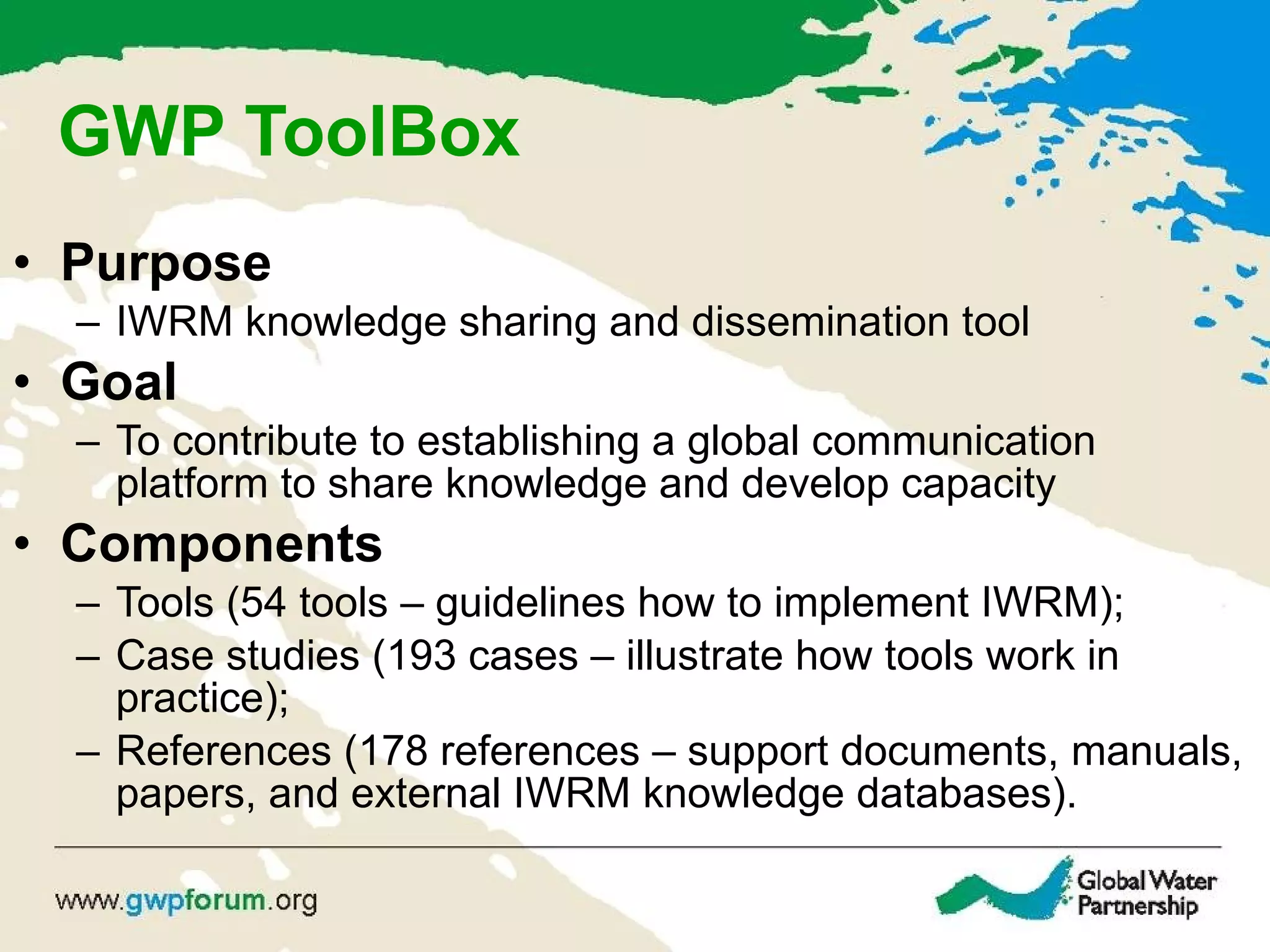 GWP ToolBox Purpose IWRM knowledge sharing and dissemination tool Goal To contribute to  establishing a global communication platform to share knowledge and develop capacity Components Tools (54 tools – guidelines how to implement IWRM); Case studies (193 cases – illustrate how tools work in practice); References (178 references – support documents, manuals, papers, and external IWRM knowledge databases). 