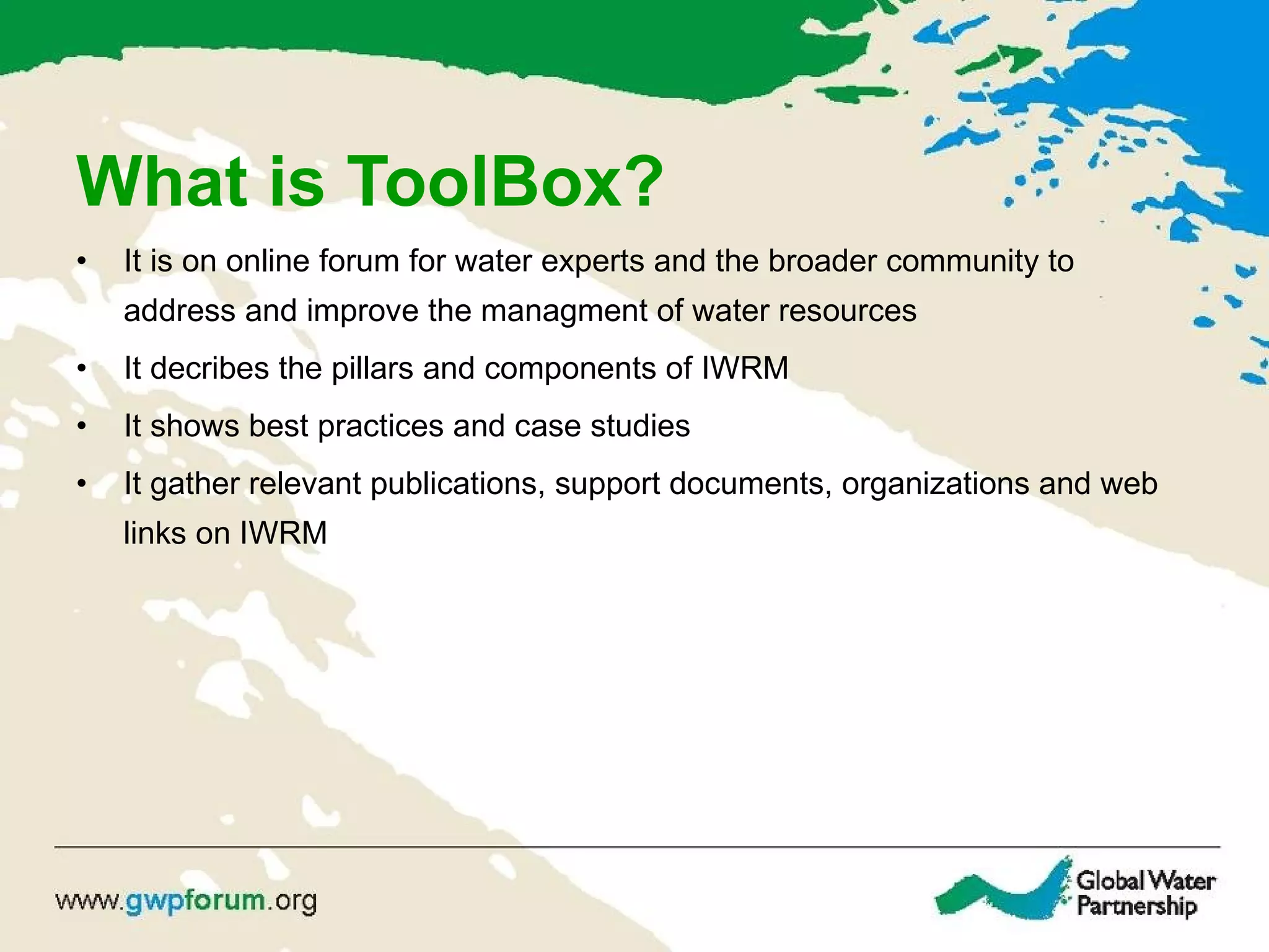 What is ToolBox? It is on online forum for water experts and the broader community to address and improve the managment of water resources It decribes the pillars and components of IWRM It shows best practices and case studies It gather relevant publications, support documents, organizations and web links on IWRM 
