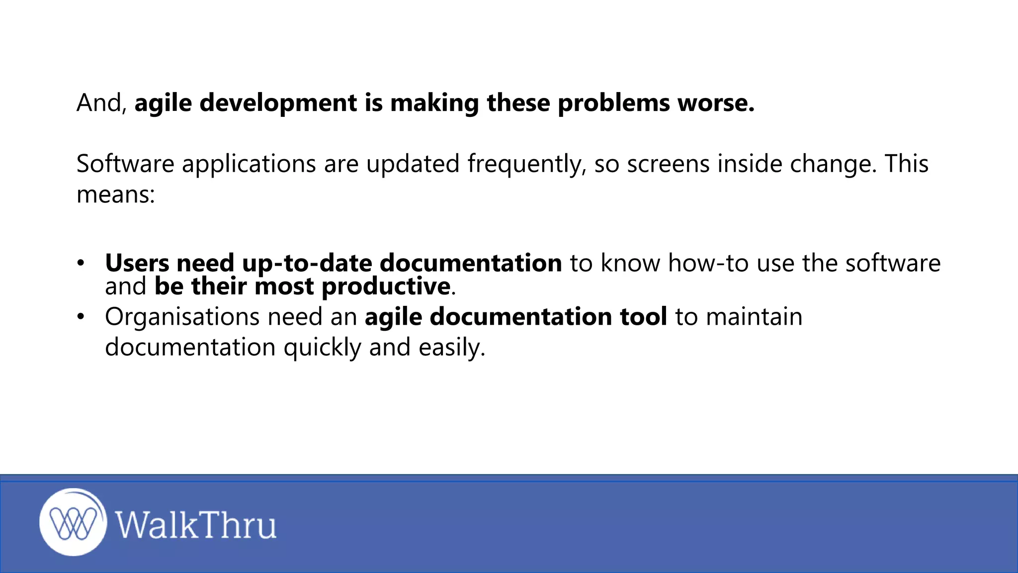 And, agile development is making these problems worse.
Software applications are updated frequently, so screens inside change. This
means:
• Users need up-to-date documentation to know how-to use the software
and be their most productive.
• Organisations need an agile documentation tool to maintain
documentation quickly and easily.
 