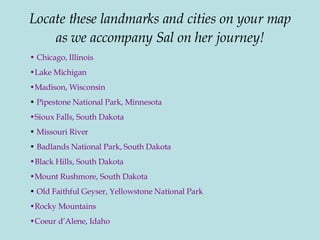 Locate these landmarks and cities on your map as we accompany Sal on her journey!   Chicago, Illinois Lake Michigan Madison, Wisconsin   Pipestone National Park, Minnesota Sioux Falls, South Dakota Missouri River Badlands National Park, South Dakota Black Hills, South Dakota Mount Rushmore, South Dakota Old Faithful Geyser, Yellowstone National Park Rocky Mountains Coeur d’Alene, Idaho 