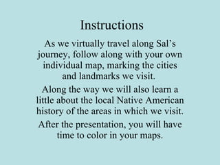 Instructions As we virtually travel along Sal’s journey, follow along with your own individual map, marking the cities and landmarks we visit.  Along the way we will also learn a little about the local Native American history of the areas in which we visit. After the presentation, you will have time to color in your maps. 