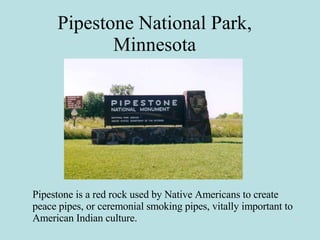 Pipestone National Park, Minnesota Pipestone is a red rock used by Native Americans to create peace pipes, or ceremonial smoking pipes, vitally important to American Indian culture. 