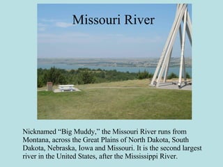 Missouri River Nicknamed “Big Muddy,” the Missouri River runs from Montana, across the Great Plains of North Dakota, South Dakota, Nebraska, Iowa and Missouri. It is the second largest river in the United States, after the Mississippi River. 