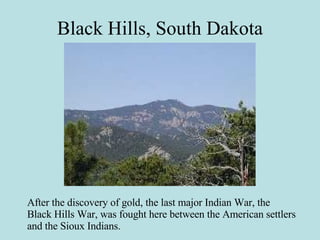 Black Hills, South Dakota After the discovery of gold, the last major Indian War, the Black Hills War, was fought here between the American settlers and the Sioux Indians. 