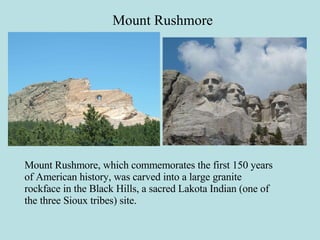 Mount Rushmore Mount Rushmore, which commemorates the first 150 years of American history, was carved into a large granite rockface in the Black Hills, a sacred Lakota Indian (one of the three Sioux tribes) site. 