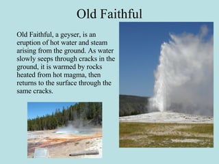 Old Faithful Old Faithful, a geyser, is an eruption of hot water and steam arising from the ground. As water slowly seeps through cracks in the ground, it is warmed by rocks heated from hot magma, then returns to the surface through the same cracks. 