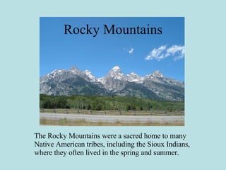 Rocky Mountains The Rocky Mountains were a sacred home to many Native American tribes, including the Sioux Indians, where they often lived in the spring and summer. 