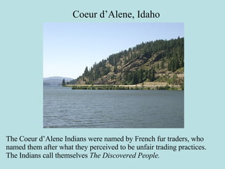 Coeur d’Alene, Idaho The Coeur d’Alene Indians were named by French fur traders, who named them after what they perceived to be unfair trading practices. The Indians call themselves  The Discovered People.   