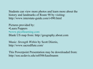 Students can view more photos and learn more about the history and landmarks of Route 90 by visiting: http://www.interstate-guide.com/i-090.html Pictures provided by: Laura Poppers www.pics4learning.com Blank US map from: http://geography.about.com Music:  Strength Within  by Scott Diiorio, http://www.sacredflute.com/ This Powerpoint Presentation may be downloaded from: http://soe.ucdavis.edu/ss0506/kaufmanm 