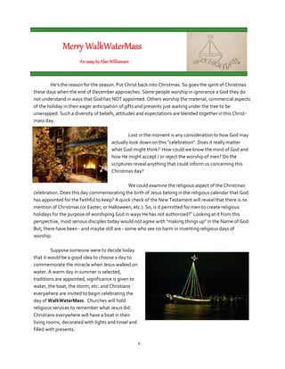 Merry WalkWaterMass
                      An essay by Alan Williamson



        He's the reason for the season. Put Christ back into Christmas. So goes the spirit of Christmas
these days when the end of December approaches. Some people worship in ignorance a God they do
not understand in ways that God has NOT appointed. Others worship the material, commercial aspects
of the holiday in their eager anticipation of gifts and presents just waiting under the tree to be
unwrapped. Such a diversity of beliefs, attitudes and expectations are blended together in this Christ-
mass day.

                                               Lost in the moment is any consideration to how God may
                                       actually look down on this "celebration". Does it really matter
                                       what God might think?i How could we know the mind of God and
                                       how He might accept / or reject the worship of men? Do the
                                       scriptures reveal anything that could inform us concerning this
                                       Christmas day?

                                               We could examine the religious aspect of the Christmas
celebration. Does this day commemorating the birth of Jesus belong in the religious calendar that God
has appointed for the faithful to keep? A quick check of the New Testament will reveal that there is no
mention of Christmas (or Easter, or Halloween, etc.). So, is it permitted for men to create religious
holidays for the purpose of worshiping God in ways He has not authorized?ii Looking at it from this
perspective, most serious disciples today would not agree with "making things up" in the Name of God.
But, there have been - and maybe still are - some who see no harm in inventing religious days of
worship.

         Suppose someone were to decide today
that it would be a good idea to choose a day to
commemorate the miracle when Jesus walked on
water. A warm day in summer is selected,
traditions are appointed, significance is given to
water, the boat, the storm, etc. and Christians
everywhere are invited to begin celebrating the
day of WalkWaterMass. Churches will hold
religious services to remember what Jesus did.
Christians everywhere will have a boat in their
living rooms, decorated with lights and tinsel and
filled with presents.

                                                     1
 