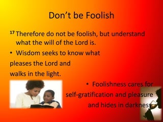 Don’t be Foolish
17 Therefore do not be foolish, but understand
what the will of the Lord is.
• Wisdom seeks to know what
pleases the Lord and
walks in the light.
• Foolishness cares for
self-gratification and pleasure
and hides in darkness.
 