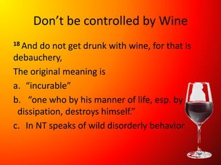 Don’t be controlled by Wine
18 And do not get drunk with wine, for that is
debauchery,
The original meaning is
a. “incurable”
b. “one who by his manner of life, esp. by
dissipation, destroys himself.”
c. In NT speaks of wild disorderly behavior
 