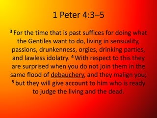 1 Peter 4:3–5
3 For the time that is past suffices for doing what
the Gentiles want to do, living in sensuality,
passions, drunkenness, orgies, drinking parties,
and lawless idolatry. 4 With respect to this they
are surprised when you do not join them in the
same flood of debauchery, and they malign you;
5 but they will give account to him who is ready
to judge the living and the dead.
 