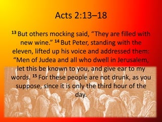 Acts 2:13–18
13 But others mocking said, “They are filled with
new wine.” 14 But Peter, standing with the
eleven, lifted up his voice and addressed them:
“Men of Judea and all who dwell in Jerusalem,
let this be known to you, and give ear to my
words. 15 For these people are not drunk, as you
suppose, since it is only the third hour of the
day.
 