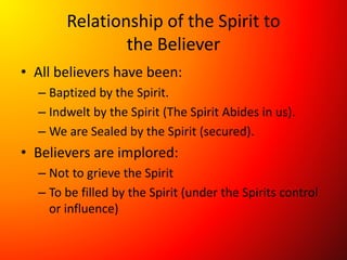 Relationship of the Spirit to
the Believer
• All believers have been:
– Baptized by the Spirit.
– Indwelt by the Spirit (The Spirit Abides in us).
– We are Sealed by the Spirit (secured).
• Believers are implored:
– Not to grieve the Spirit
– To be filled by the Spirit (under the Spirits control
or influence)
 