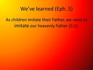 We’ve learned (Eph. 5)
As children imitate their Father, we need to
imitate our heavenly Father (5:1).
 