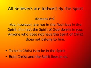 All Believers are Indwelt By the Spirit
Romans 8:9
You, however, are not in the flesh but in the
Spirit, if in fact the Spirit of God dwells in you.
Anyone who does not have the Spirit of Christ
does not belong to him.
• To be in Christ is to be in the Spirit.
• Both Christ and the Spirit lives in us.
 