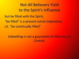 Not All Believers Yield
to the Spirit’s Influence
but be filled with the Spirit,
“be filled” is a present active imperative.
Lit. “be continually filled”
Indwelling is not a guarantee of Influence or
Control.
 