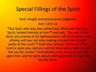 Special Fillings of the Spirit
Paul: Insight and pronounces judgment
Acts 13:9–11
9 But Saul, who was also called Paul, filled with the Holy
Spirit, looked intently at him 10 and said, “You son of the
devil, you enemy of all righteousness, full of all deceit and
villainy, will you not stop making crooked the straight
paths of the Lord? 11 And now, behold, the hand of the
Lord is upon you, and you will be blind and unable to see
the sun for a time.” Immediately mist and darkness fell
upon him, and he went about seeking people to lead him
by the hand.
 