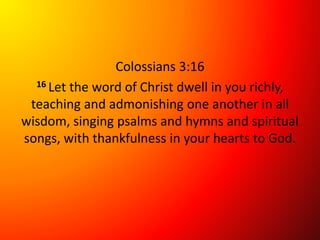 Colossians 3:16
16 Let the word of Christ dwell in you richly,
teaching and admonishing one another in all
wisdom, singing psalms and hymns and spiritual
songs, with thankfulness in your hearts to God.
 