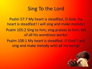 Sing To the Lord
Psalm 57:7 My heart is steadfast, O God, my
heart is steadfast! I will sing and make melody!
Psalm 105:2 Sing to him, sing praises to him; tell
of all his wondrous works!
Psalm 108:1 My heart is steadfast, O God! I will
sing and make melody with all my being!
 