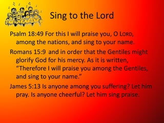 Sing to the Lord
Psalm 18:49 For this I will praise you, O LORD,
among the nations, and sing to your name.
Romans 15:9 and in order that the Gentiles might
glorify God for his mercy. As it is written,
“Therefore I will praise you among the Gentiles,
and sing to your name.”
James 5:13 Is anyone among you suffering? Let him
pray. Is anyone cheerful? Let him sing praise.
 