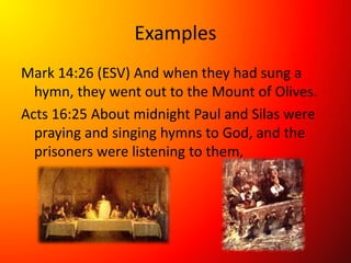 Examples
Mark 14:26 (ESV) And when they had sung a
hymn, they went out to the Mount of Olives.
Acts 16:25 About midnight Paul and Silas were
praying and singing hymns to God, and the
prisoners were listening to them,
 