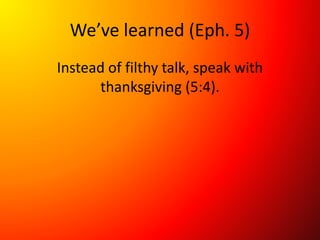 We’ve learned (Eph. 5)
Instead of filthy talk, speak with
thanksgiving (5:4).
 