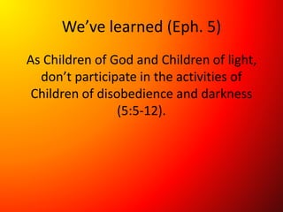 We’ve learned (Eph. 5)
As Children of God and Children of light,
don’t participate in the activities of
Children of disobedience and darkness
(5:5-12).
 