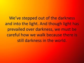 We’ve stepped out of the darkness
and into the light. And though light has
prevailed over darkness, we must be
careful how we walk because there is
still darkness in the world.
 