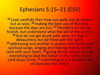 Ephesians 5:15–21 (ESV)
15 Look carefully then how you walk, not as unwise
but as wise, 16 making the best use of the time,
because the days are evil. 17 Therefore do not be
foolish, but understand what the will of the Lord is.
18 And do not get drunk with wine, for that is
debauchery, but be filled with the Spirit,
19 addressing one another in psalms and hymns and
spiritual songs, singing and making melody to the
Lord with your heart, 20 giving thanks always and for
everything to God the Father in the name of our
Lord Jesus Christ, 21 submitting to one another out
of reverence for Christ.
 