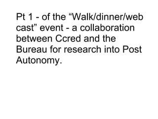 Pt 1 - of the “Walk/dinner/web cast” event - a collaboration between Ccred and the Bureau for research into Post Autonomy. 
