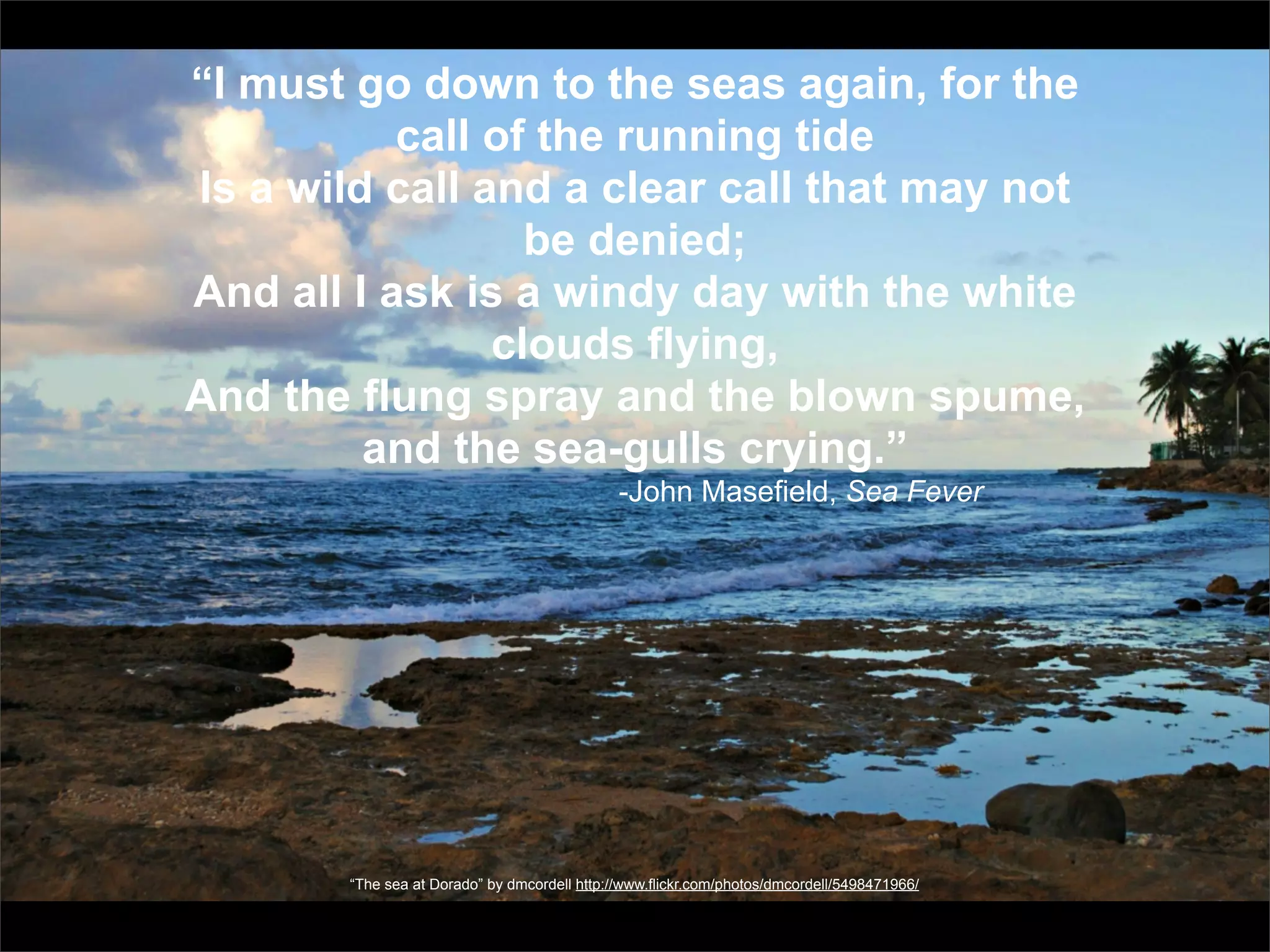 “I must go down to the seas again, for the
           call of the running tide
Is a wild call and a clear call that may not
                  be denied;
And all I ask is a windy day with the white
                clouds flying,
And the flung spray and the blown spume,
         and the sea-gulls crying.”
                                               -John Masefield, Sea Fever




        “The sea at Dorado” by dmcordell http://www.flickr.com/photos/dmcordell/5498471966/
 