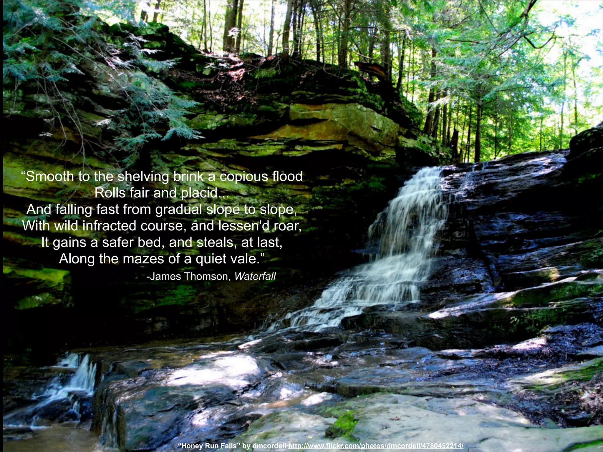 “Smooth to the shelving brink a copious flood
             Rolls fair and placid...
 And falling fast from gradual slope to slope,
With wild infracted course, and lessen'd roar,
   It gains a safer bed, and steals, at last,
       Along the mazes of a quiet vale.”
                    -James Thomson, Waterfall




                          “Honey Run Falls” by dmcordell http://www.flickr.com/photos/dmcordell/4780452214/
 