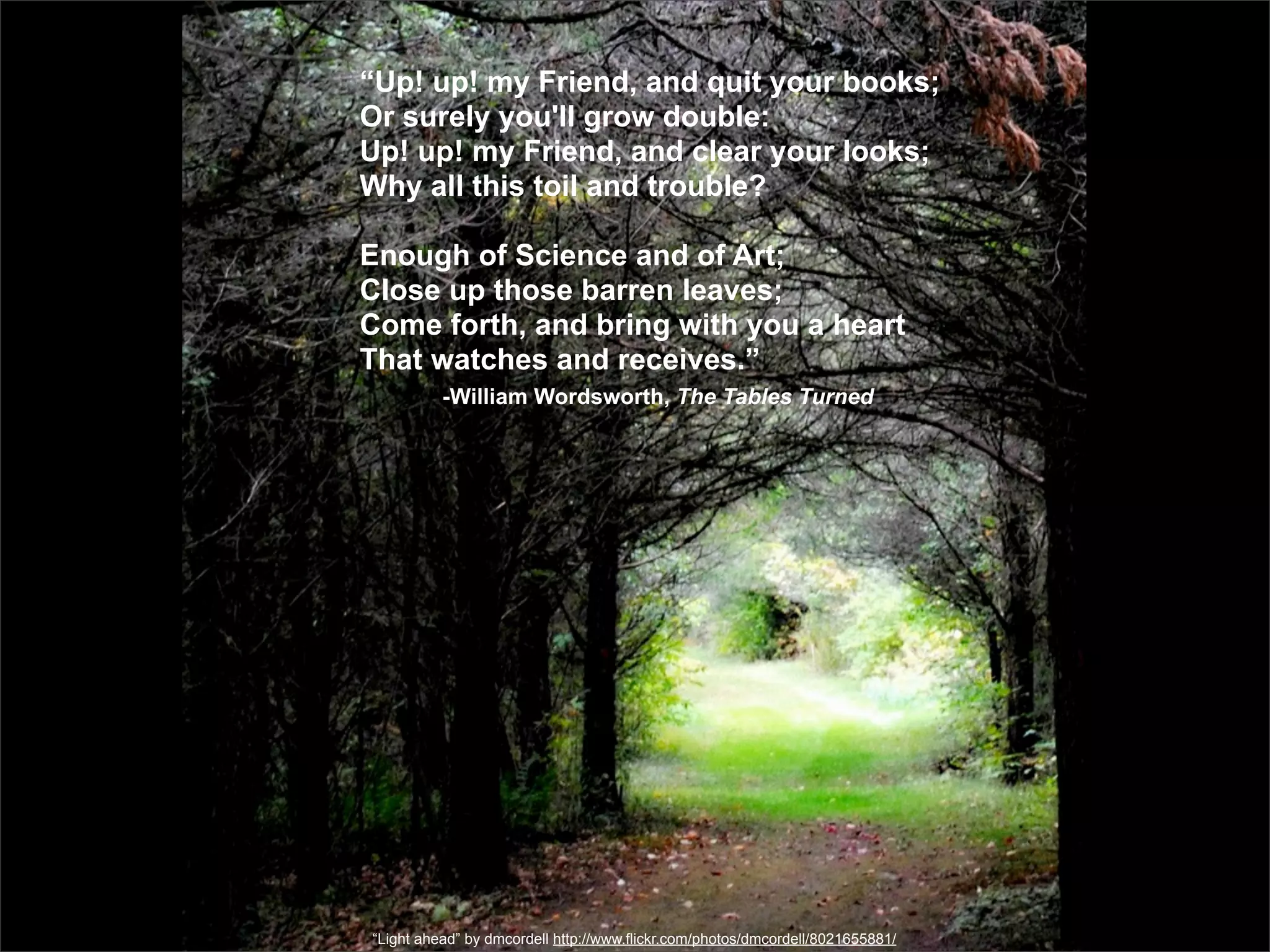 “Up! up! my Friend, and quit your books;
Or surely you'll grow double:
Up! up! my Friend, and clear your looks;
Why all this toil and trouble?

Enough of Science and of Art;
Close up those barren leaves;
Come forth, and bring with you a heart
That watches and receives.”
          -William Wordsworth, The Tables Turned




“Light ahead” by dmcordell http://www.flickr.com/photos/dmcordell/8021655881/
 