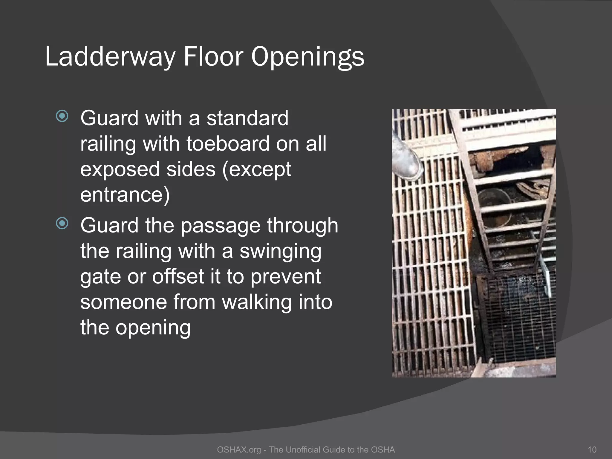 Ladderway Floor Openings
 Guard with a standard
  railing with toeboard on all
  exposed sides (except
  entrance)
 Guard the passage through
  the railing with a swinging
  gate or offset it to prevent
  someone from walking into
  the opening




                 OSHAX.org - The Unofficial Guide to the OSHA   10
 