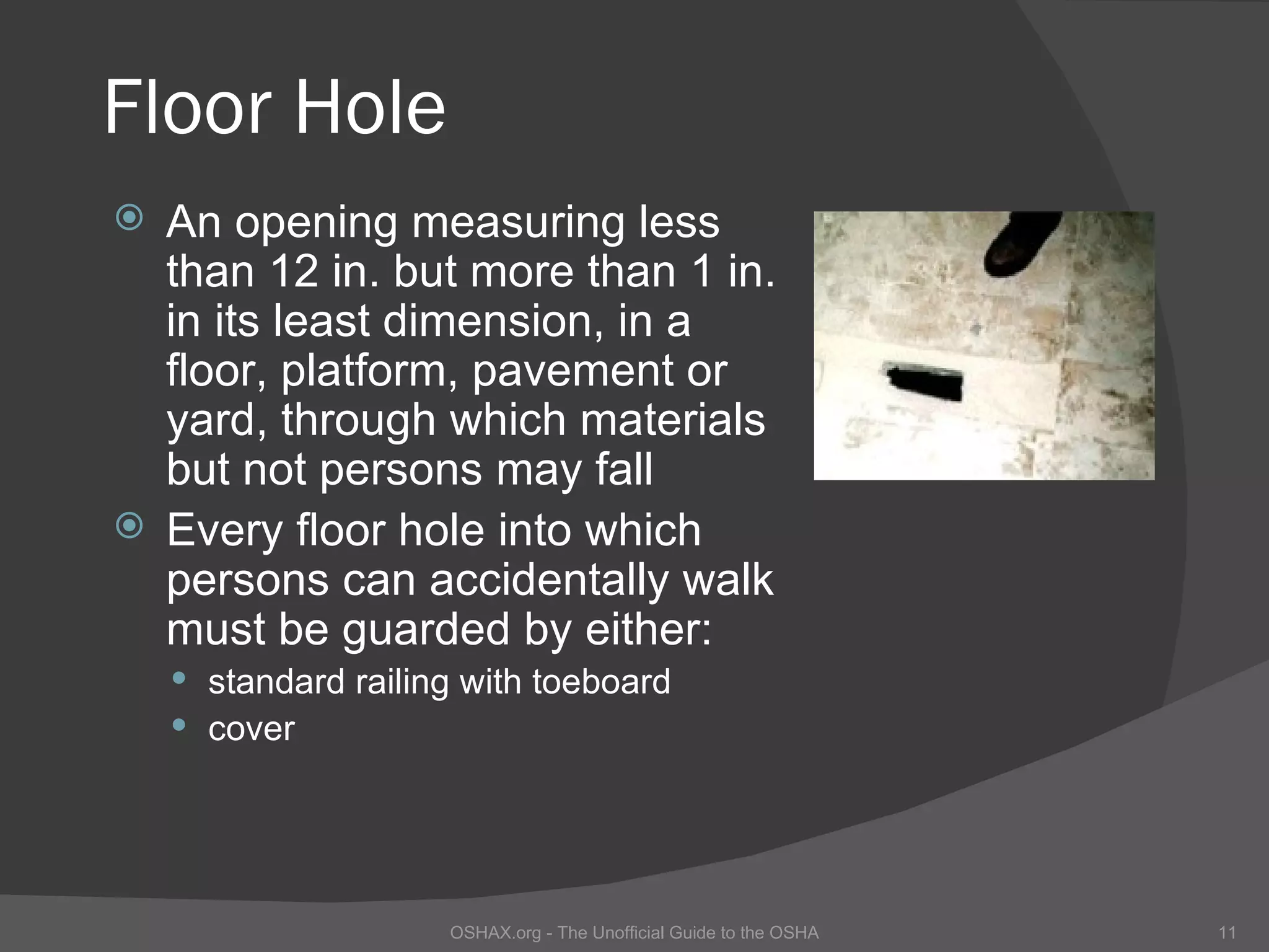 Floor Hole
 An opening measuring less
  than 12 in. but more than 1 in.
  in its least dimension, in a
  floor, platform, pavement or
  yard, through which materials
  but not persons may fall
 Every floor hole into which
  persons can accidentally walk
  must be guarded by either:
     standard railing with toeboard
     cover




                     OSHAX.org - The Unofficial Guide to the OSHA   11
 