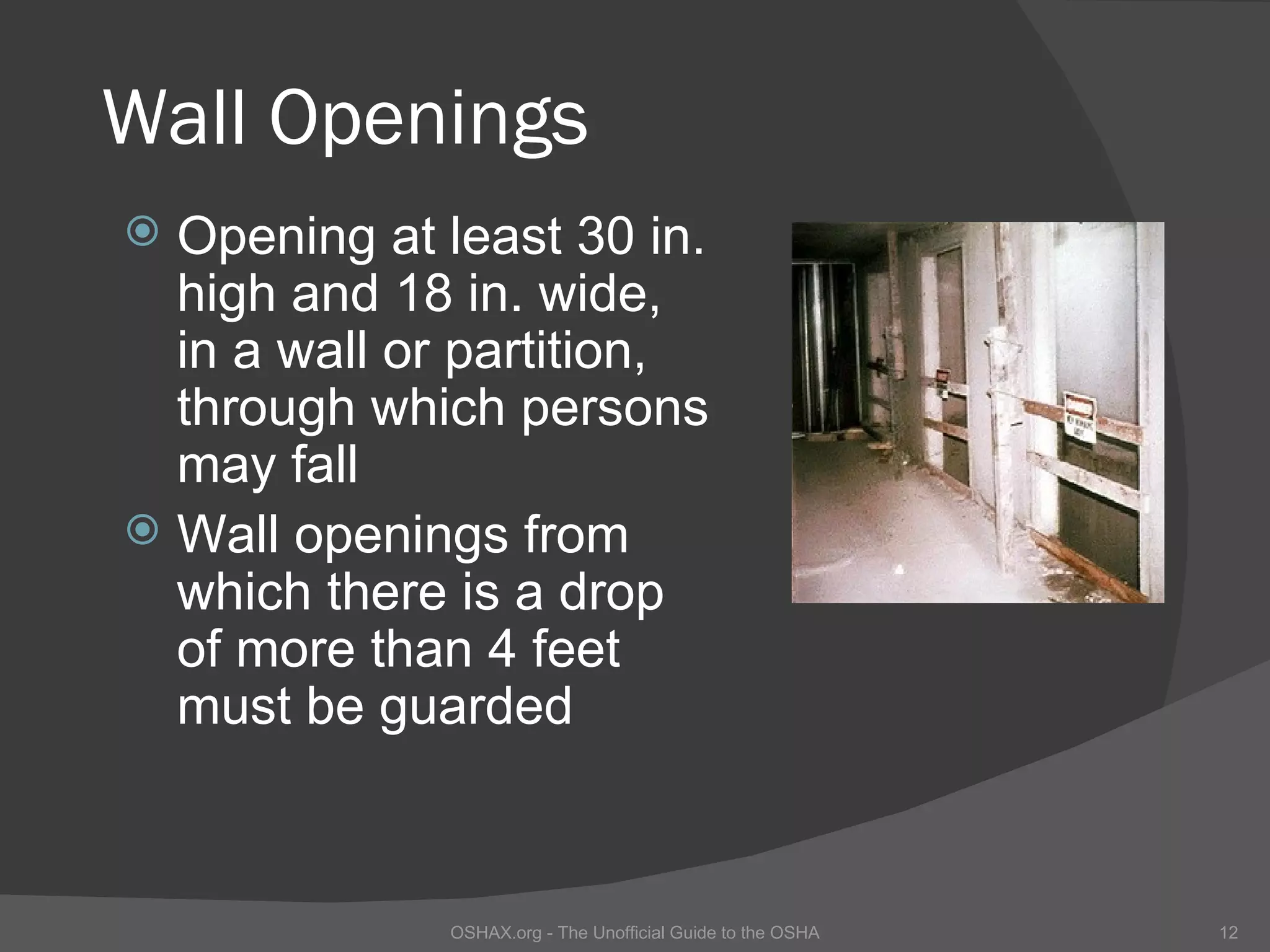 Wall Openings
 Opening at least 30 in.
  high and 18 in. wide,
  in a wall or partition,
  through which persons
  may fall
 Wall openings from
  which there is a drop
  of more than 4 feet
  must be guarded



             OSHAX.org - The Unofficial Guide to the OSHA   12
 