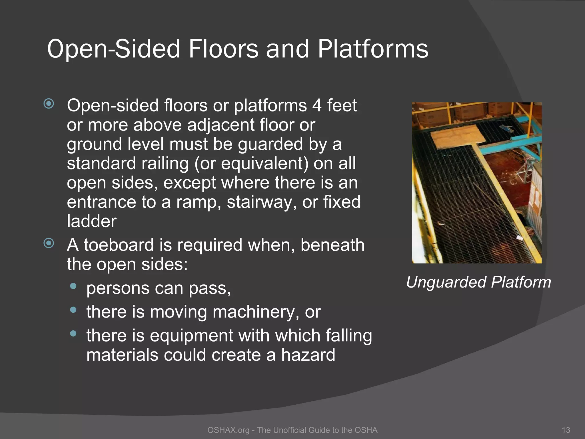 Open-Sided Floors and Platforms
 Open-sided floors or platforms 4 feet
  or more above adjacent floor or
  ground level must be guarded by a
  standard railing (or equivalent) on all
  open sides, except where there is an
  entrance to a ramp, stairway, or fixed
  ladder
 A toeboard is required when, beneath
  the open sides:
   persons can pass,                                              Unguarded Platform
   there is moving machinery, or
   there is equipment with which falling
     materials could create a hazard



                    OSHAX.org - The Unofficial Guide to the OSHA                        13
 
