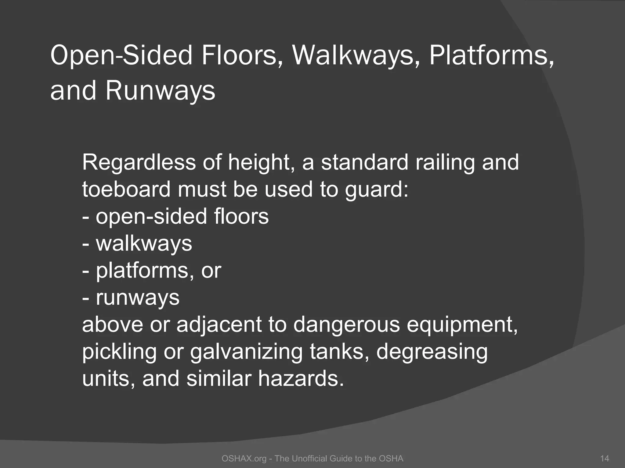 Open-Sided Floors, Walkways, Platforms,
and Runways

  Regardless of height, a standard railing and
  toeboard must be used to guard:
  - open-sided floors
  - walkways
  - platforms, or
  - runways
  above or adjacent to dangerous equipment,
  pickling or galvanizing tanks, degreasing
  units, and similar hazards.


                OSHAX.org - The Unofficial Guide to the OSHA   14
 