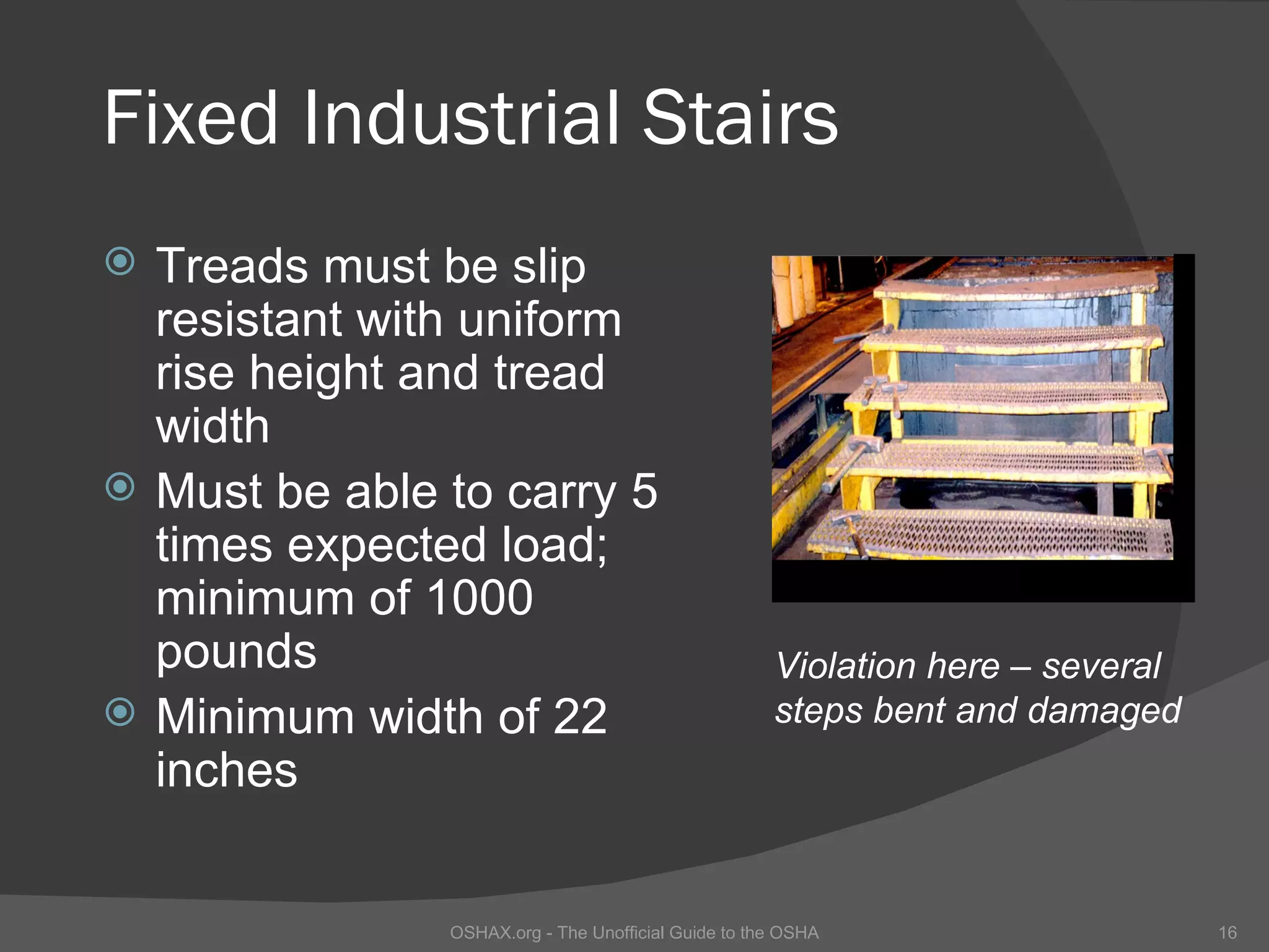 Fixed Industrial Stairs
   Treads must be slip
    resistant with uniform
    rise height and tread
    width
   Must be able to carry 5
    times expected load;
    minimum of 1000
    pounds                                             Violation here – several
   Minimum width of 22                                steps bent and damaged
    inches


                 OSHAX.org - The Unofficial Guide to the OSHA                     16
 