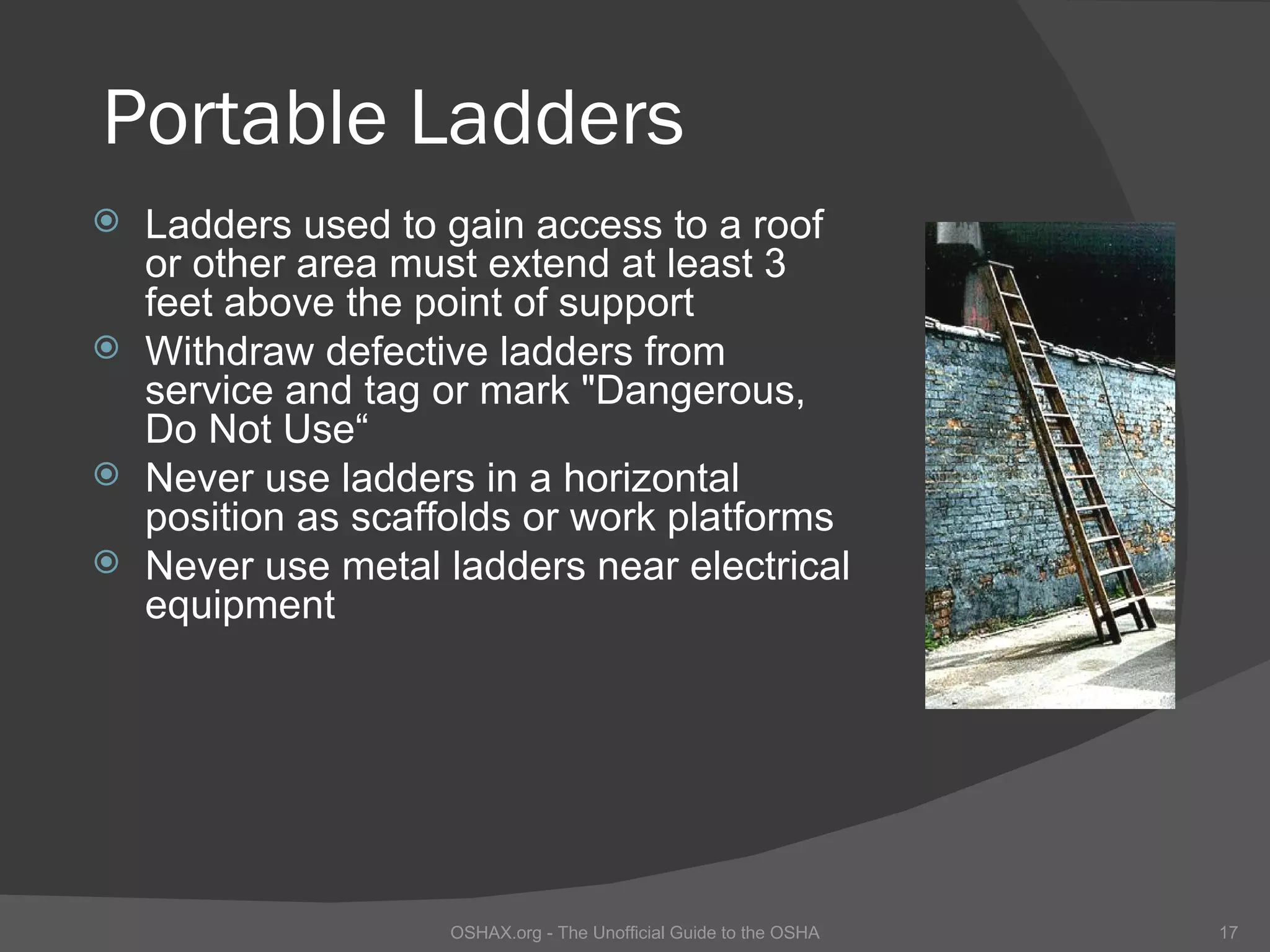Portable Ladders
   Ladders used to gain access to a roof
    or other area must extend at least 3
    feet above the point of support
   Withdraw defective ladders from
    service and tag or mark "Dangerous,
    Do Not Use“
   Never use ladders in a horizontal
    position as scaffolds or work platforms
   Never use metal ladders near electrical
    equipment




                    OSHAX.org - The Unofficial Guide to the OSHA   17
 