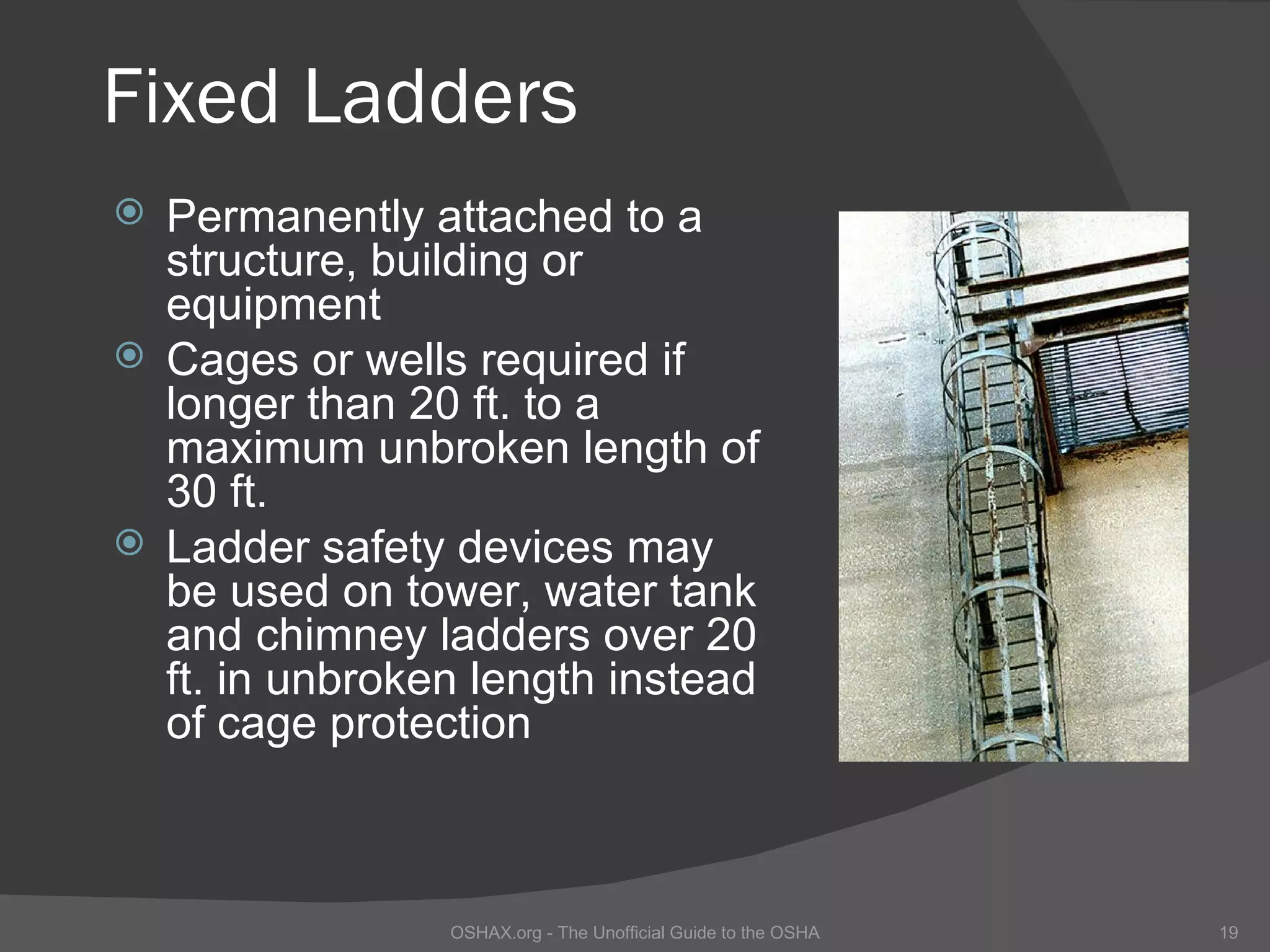 Fixed Ladders
 Permanently attached to a
  structure, building or
  equipment
 Cages or wells required if
  longer than 20 ft. to a
  maximum unbroken length of
  30 ft.
 Ladder safety devices may
  be used on tower, water tank
  and chimney ladders over 20
  ft. in unbroken length instead
  of cage protection



                OSHAX.org - The Unofficial Guide to the OSHA   19
 