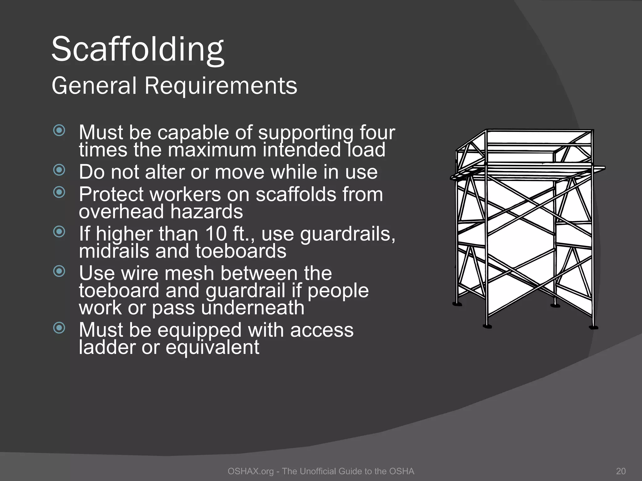 Scaffolding
General Requirements
   Must be capable of supporting four
    times the maximum intended load
   Do not alter or move while in use
   Protect workers on scaffolds from
    overhead hazards
   If higher than 10 ft., use guardrails,
    midrails and toeboards
   Use wire mesh between the
    toeboard and guardrail if people
    work or pass underneath
   Must be equipped with access
    ladder or equivalent




                     OSHAX.org - The Unofficial Guide to the OSHA   20
 