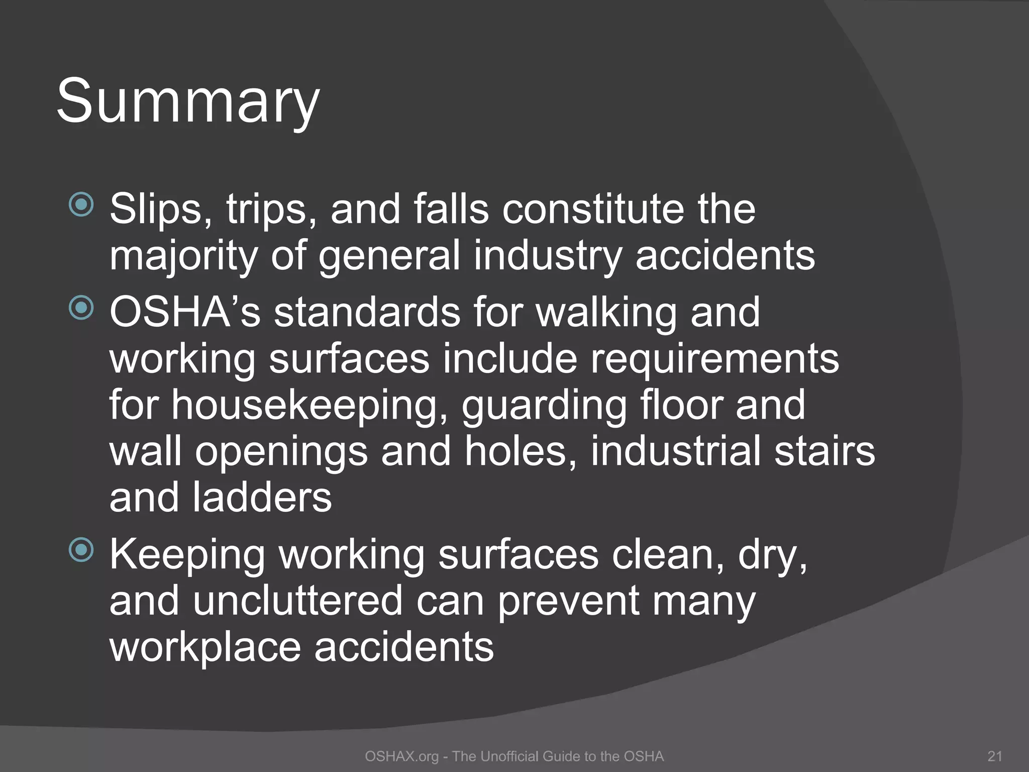 Summary
 Slips, trips, and falls constitute the
  majority of general industry accidents
 OSHA’s standards for walking and
  working surfaces include requirements
  for housekeeping, guarding floor and
  wall openings and holes, industrial stairs
  and ladders
 Keeping working surfaces clean, dry,
  and uncluttered can prevent many
  workplace accidents

                OSHAX.org - The Unofficial Guide to the OSHA   21
 