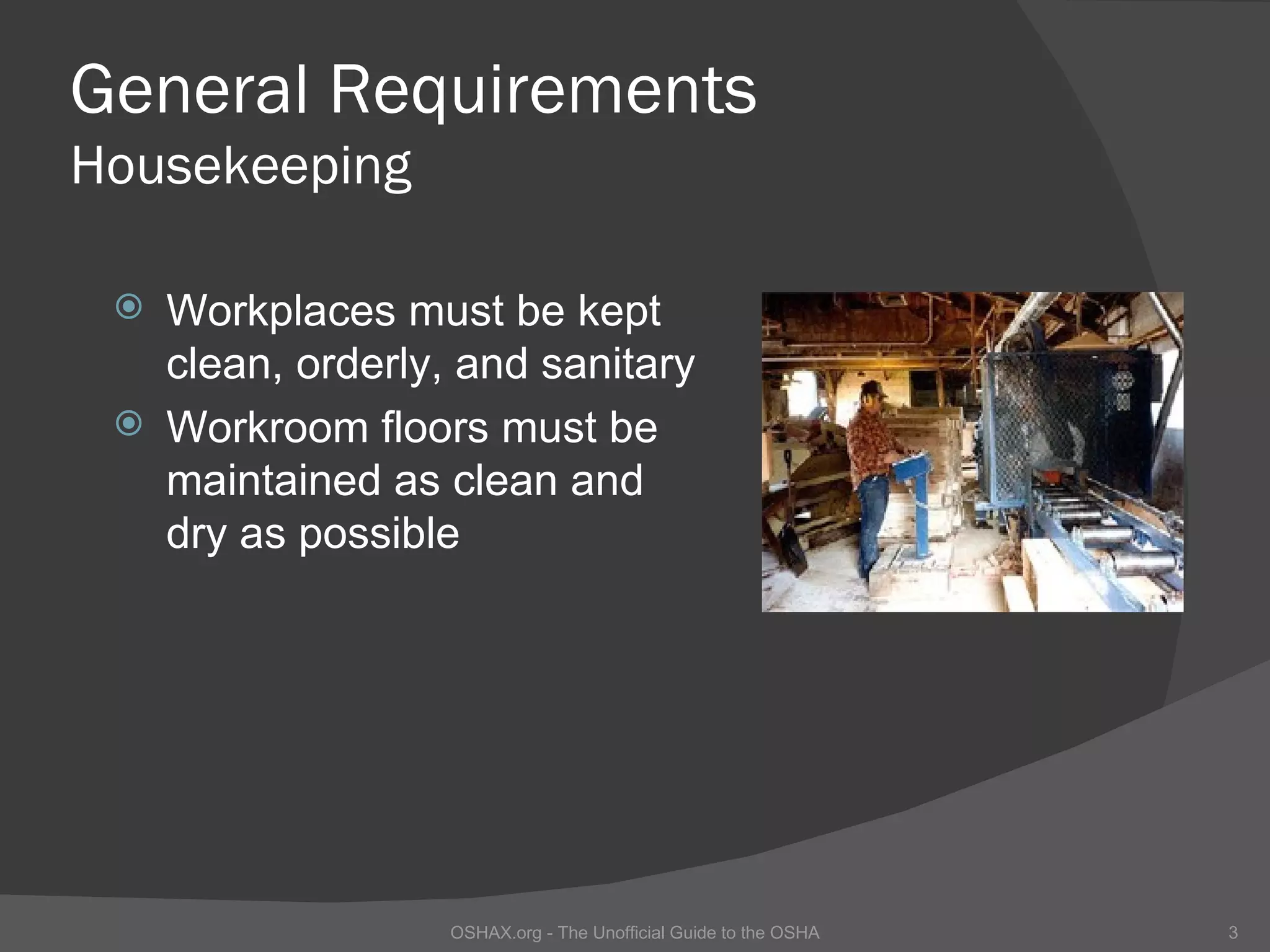 General Requirements
Housekeeping

  Workplaces must be kept
   clean, orderly, and sanitary
  Workroom floors must be
   maintained as clean and
   dry as possible




                  OSHAX.org - The Unofficial Guide to the OSHA   3
 