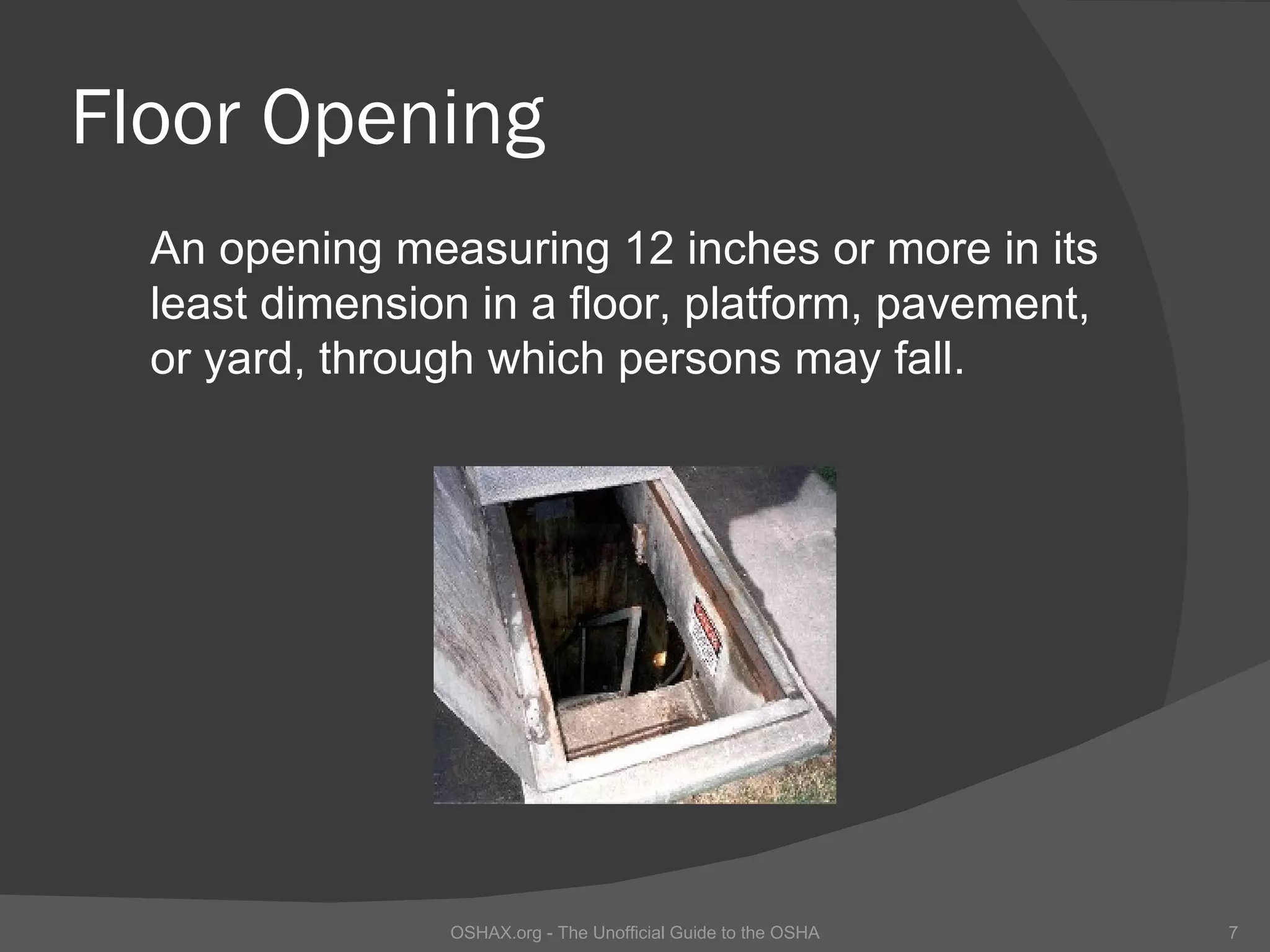 Floor Opening
  An opening measuring 12 inches or more in its
  least dimension in a floor, platform, pavement,
  or yard, through which persons may fall.




                OSHAX.org - The Unofficial Guide to the OSHA   7
 